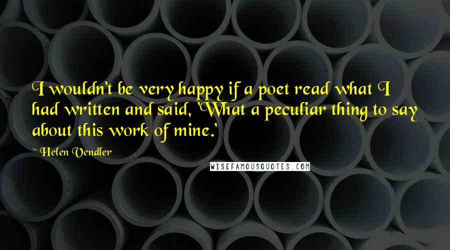 Helen Vendler Quotes: I wouldn't be very happy if a poet read what I had written and said, 'What a peculiar thing to say about this work of mine.'