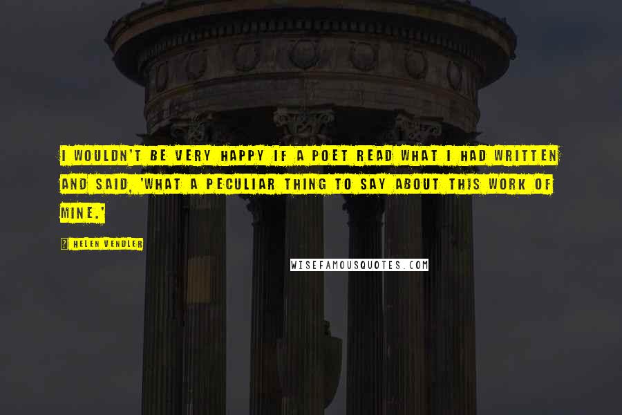 Helen Vendler Quotes: I wouldn't be very happy if a poet read what I had written and said, 'What a peculiar thing to say about this work of mine.'