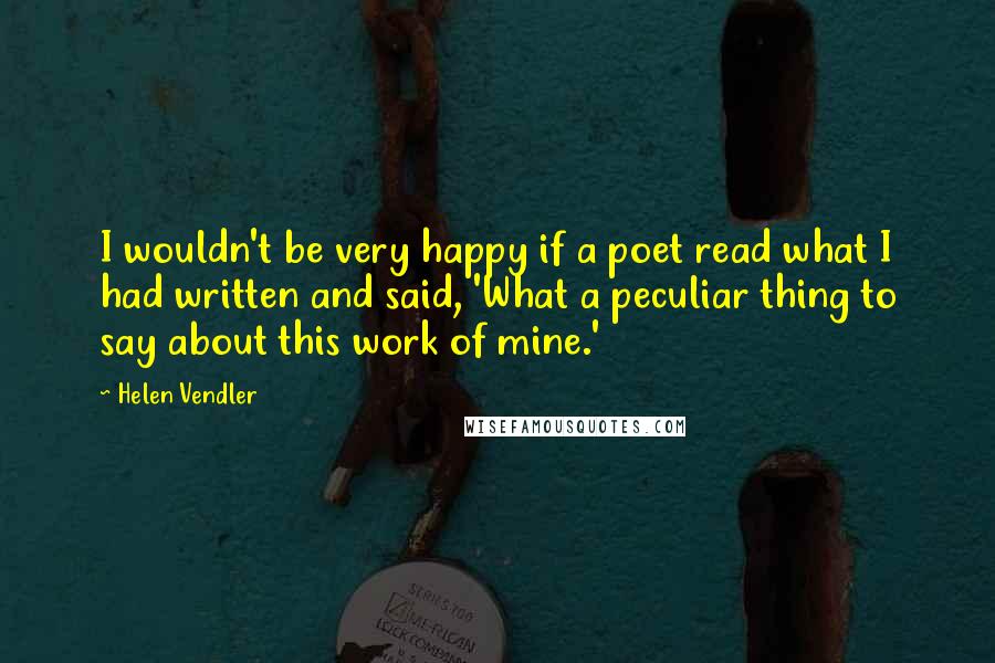 Helen Vendler Quotes: I wouldn't be very happy if a poet read what I had written and said, 'What a peculiar thing to say about this work of mine.'