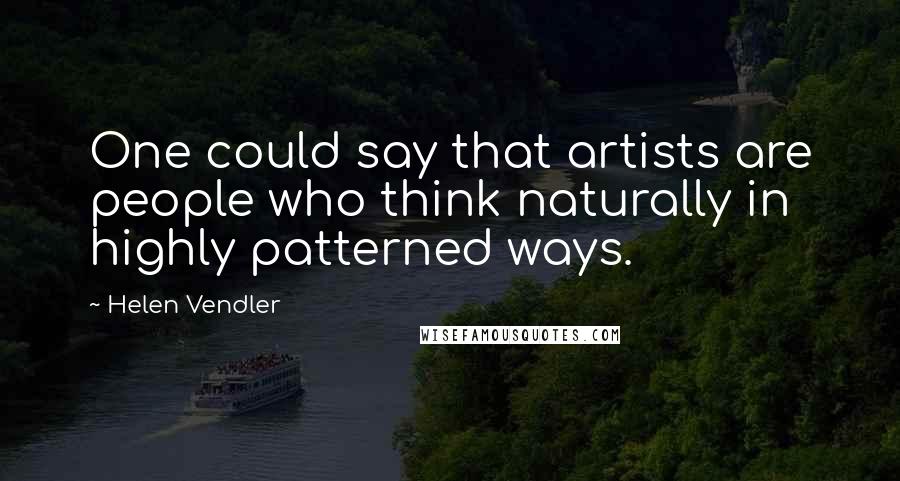 Helen Vendler Quotes: One could say that artists are people who think naturally in highly patterned ways.