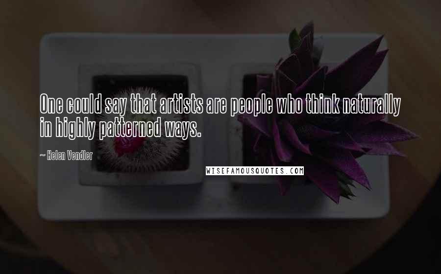 Helen Vendler Quotes: One could say that artists are people who think naturally in highly patterned ways.