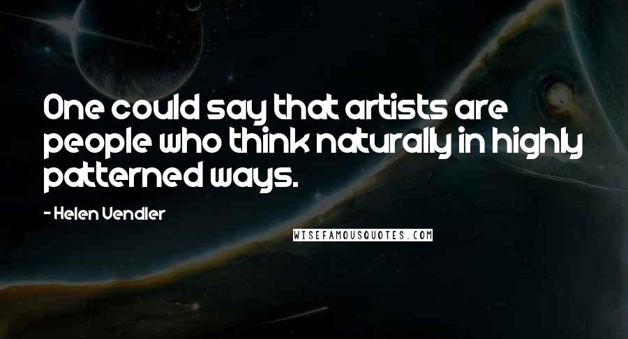 Helen Vendler Quotes: One could say that artists are people who think naturally in highly patterned ways.