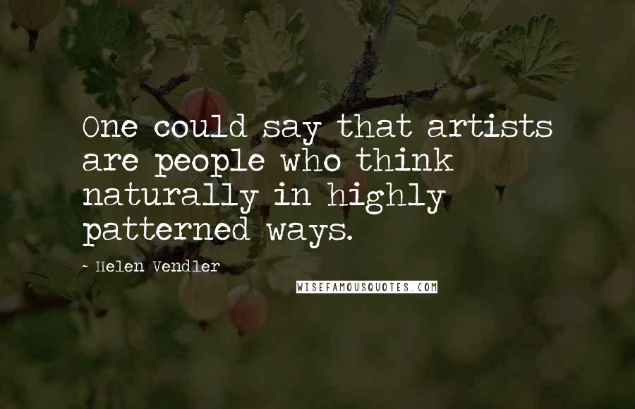 Helen Vendler Quotes: One could say that artists are people who think naturally in highly patterned ways.