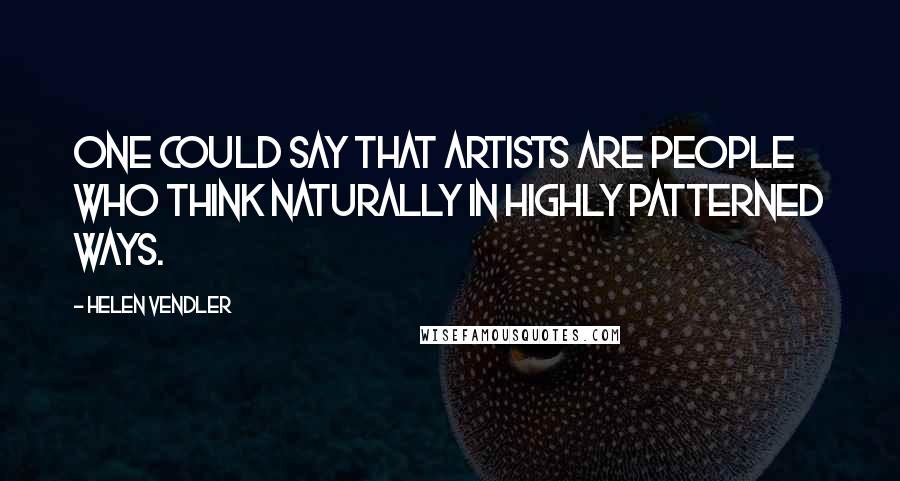 Helen Vendler Quotes: One could say that artists are people who think naturally in highly patterned ways.