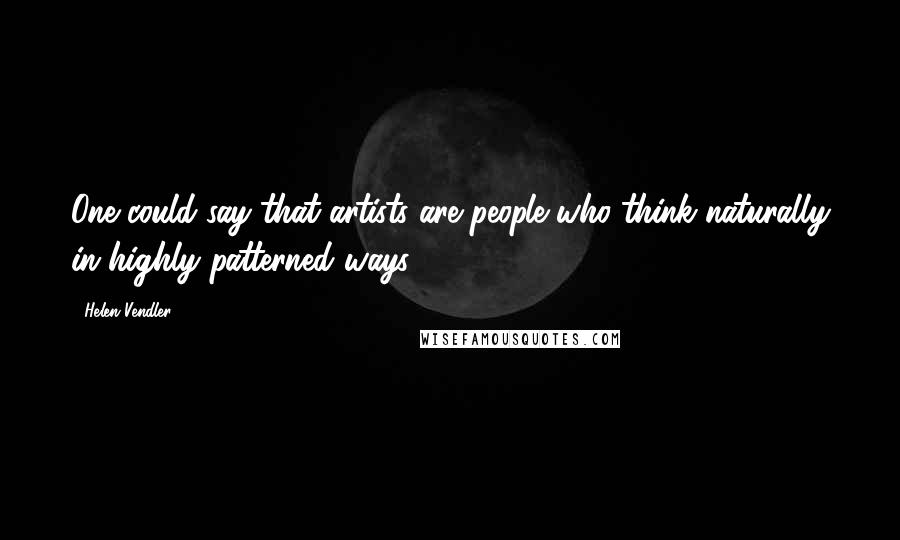 Helen Vendler Quotes: One could say that artists are people who think naturally in highly patterned ways.