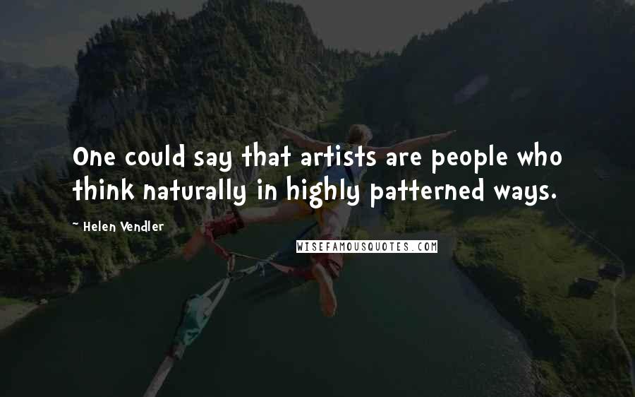 Helen Vendler Quotes: One could say that artists are people who think naturally in highly patterned ways.