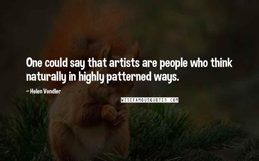 Helen Vendler Quotes: One could say that artists are people who think naturally in highly patterned ways.