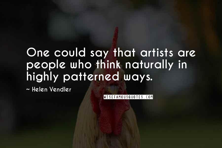 Helen Vendler Quotes: One could say that artists are people who think naturally in highly patterned ways.