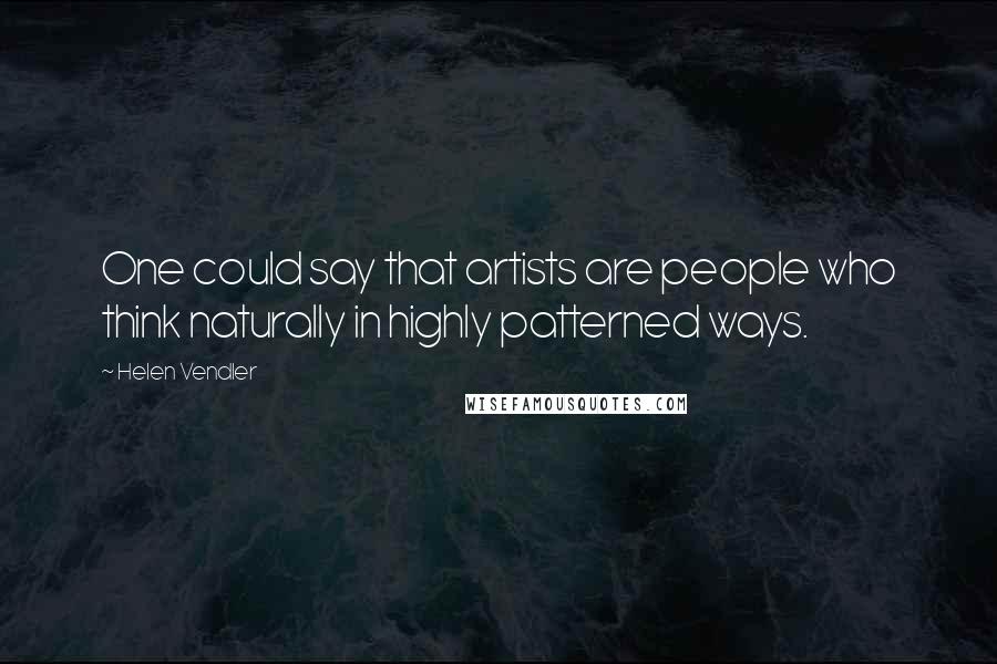 Helen Vendler Quotes: One could say that artists are people who think naturally in highly patterned ways.