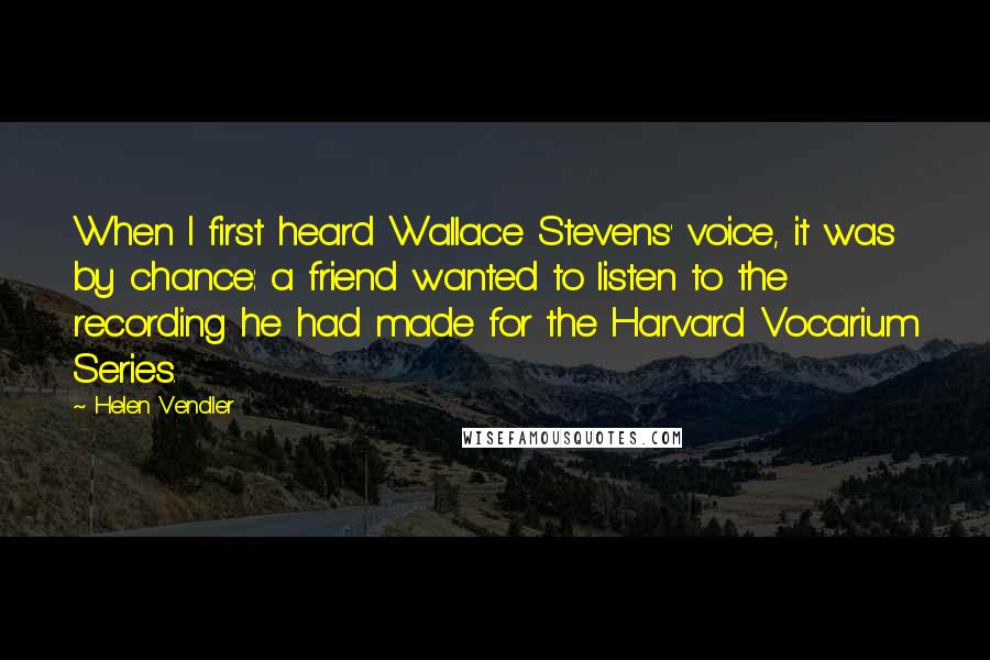 Helen Vendler Quotes: When I first heard Wallace Stevens' voice, it was by chance: a friend wanted to listen to the recording he had made for the Harvard Vocarium Series.