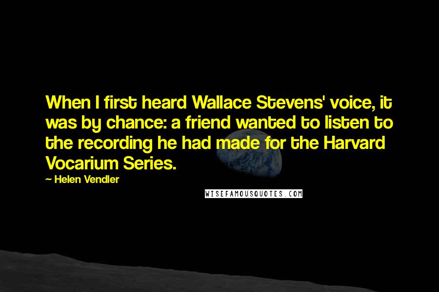 Helen Vendler Quotes: When I first heard Wallace Stevens' voice, it was by chance: a friend wanted to listen to the recording he had made for the Harvard Vocarium Series.