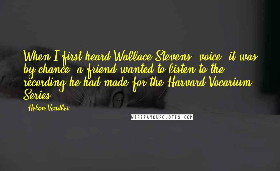 Helen Vendler Quotes: When I first heard Wallace Stevens' voice, it was by chance: a friend wanted to listen to the recording he had made for the Harvard Vocarium Series.