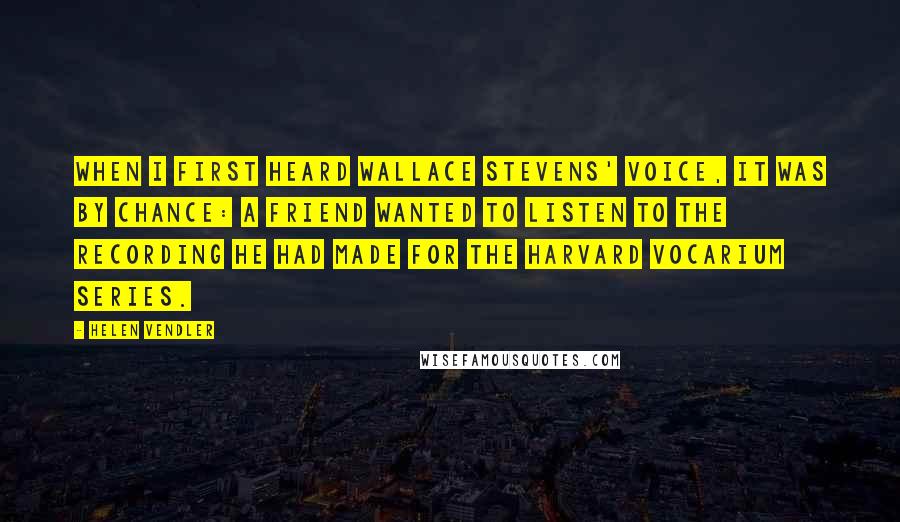 Helen Vendler Quotes: When I first heard Wallace Stevens' voice, it was by chance: a friend wanted to listen to the recording he had made for the Harvard Vocarium Series.