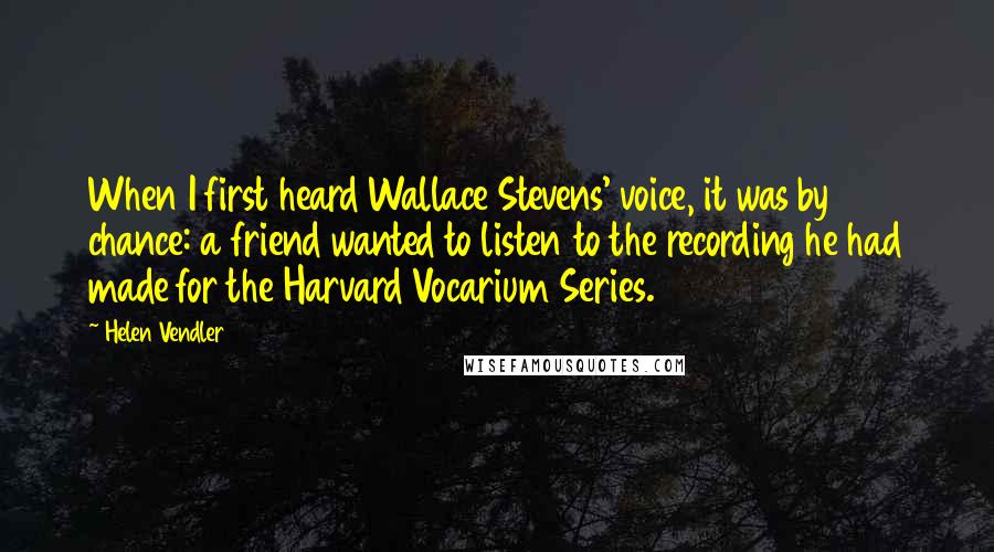 Helen Vendler Quotes: When I first heard Wallace Stevens' voice, it was by chance: a friend wanted to listen to the recording he had made for the Harvard Vocarium Series.