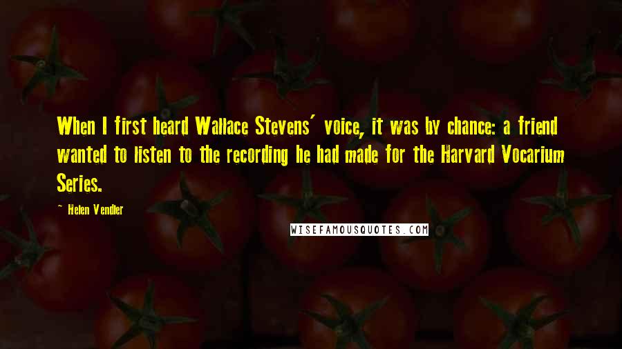 Helen Vendler Quotes: When I first heard Wallace Stevens' voice, it was by chance: a friend wanted to listen to the recording he had made for the Harvard Vocarium Series.