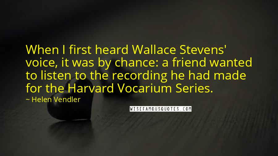 Helen Vendler Quotes: When I first heard Wallace Stevens' voice, it was by chance: a friend wanted to listen to the recording he had made for the Harvard Vocarium Series.