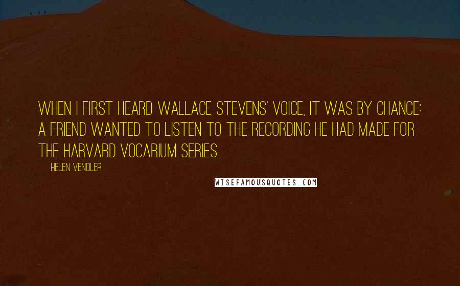 Helen Vendler Quotes: When I first heard Wallace Stevens' voice, it was by chance: a friend wanted to listen to the recording he had made for the Harvard Vocarium Series.