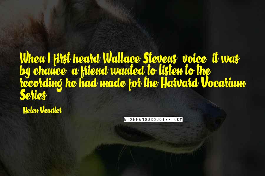 Helen Vendler Quotes: When I first heard Wallace Stevens' voice, it was by chance: a friend wanted to listen to the recording he had made for the Harvard Vocarium Series.