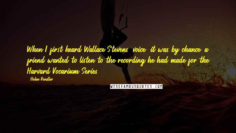 Helen Vendler Quotes: When I first heard Wallace Stevens' voice, it was by chance: a friend wanted to listen to the recording he had made for the Harvard Vocarium Series.