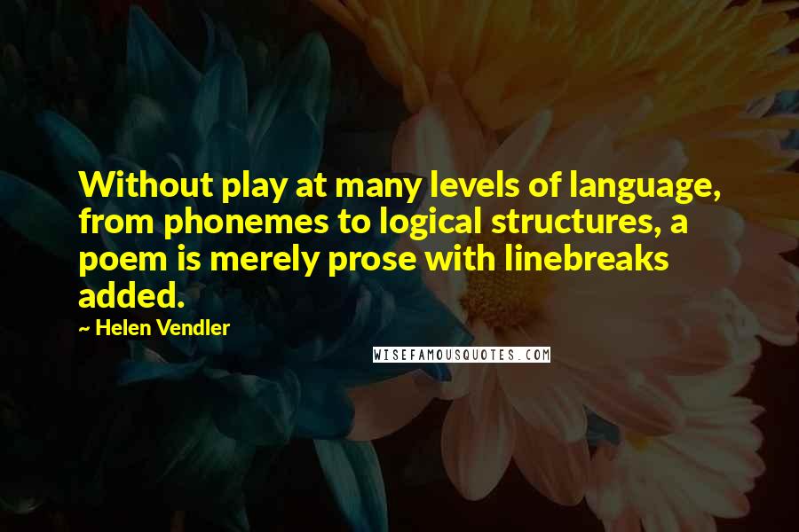 Helen Vendler Quotes: Without play at many levels of language, from phonemes to logical structures, a poem is merely prose with linebreaks added.