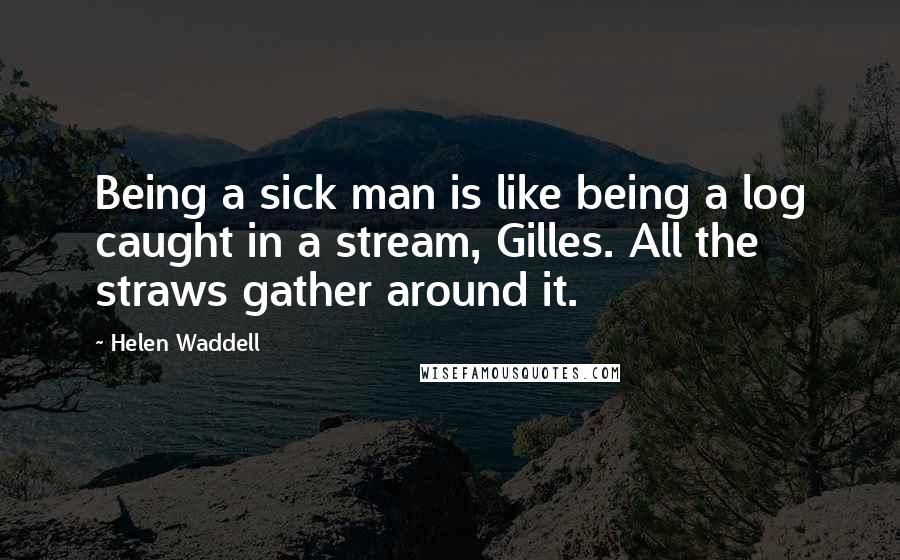 Helen Waddell Quotes: Being a sick man is like being a log caught in a stream, Gilles. All the straws gather around it.