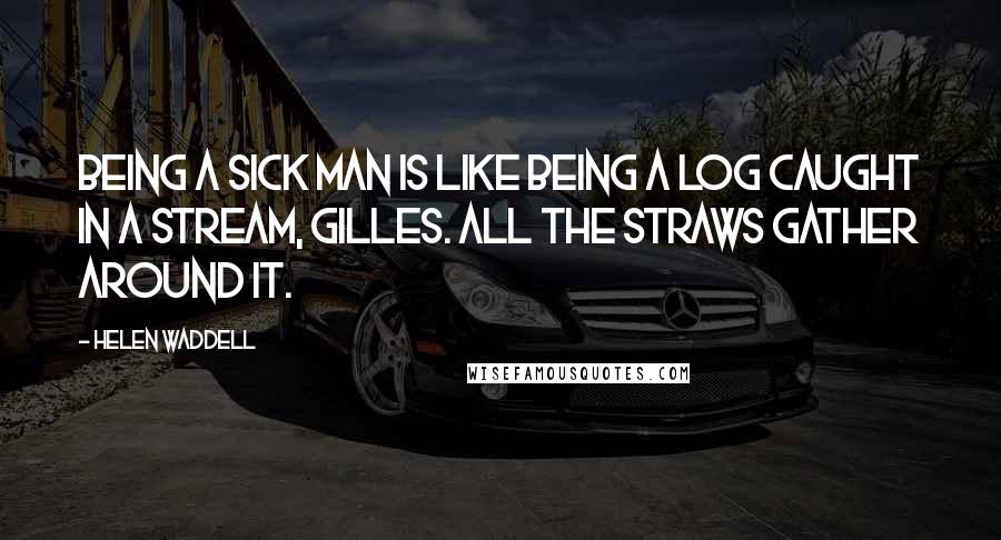 Helen Waddell Quotes: Being a sick man is like being a log caught in a stream, Gilles. All the straws gather around it.