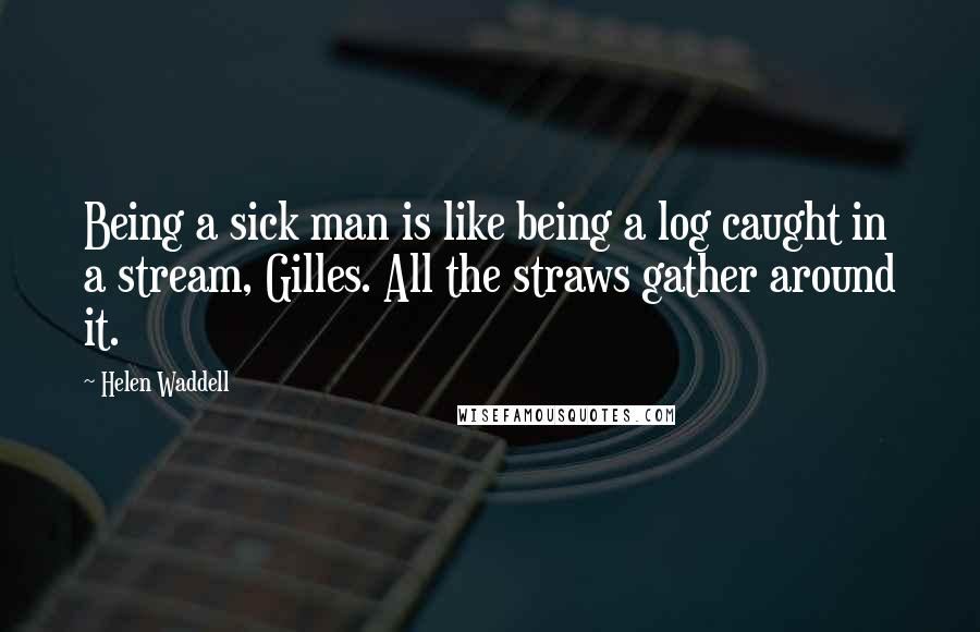 Helen Waddell Quotes: Being a sick man is like being a log caught in a stream, Gilles. All the straws gather around it.