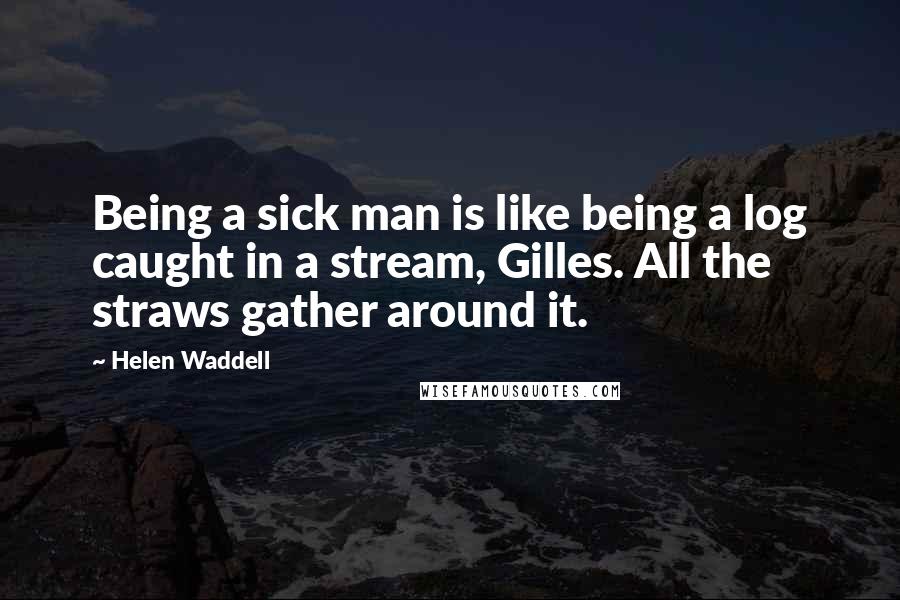 Helen Waddell Quotes: Being a sick man is like being a log caught in a stream, Gilles. All the straws gather around it.