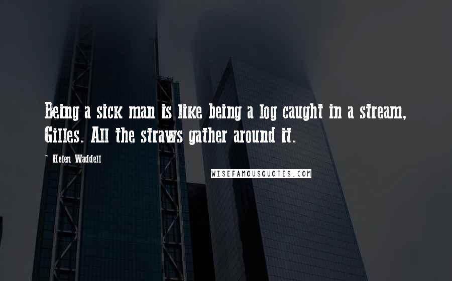 Helen Waddell Quotes: Being a sick man is like being a log caught in a stream, Gilles. All the straws gather around it.