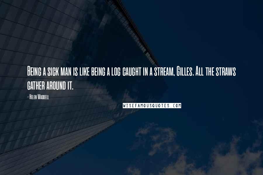 Helen Waddell Quotes: Being a sick man is like being a log caught in a stream, Gilles. All the straws gather around it.