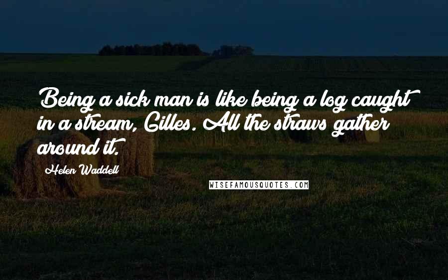Helen Waddell Quotes: Being a sick man is like being a log caught in a stream, Gilles. All the straws gather around it.
