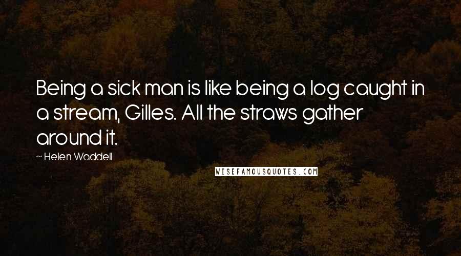 Helen Waddell Quotes: Being a sick man is like being a log caught in a stream, Gilles. All the straws gather around it.