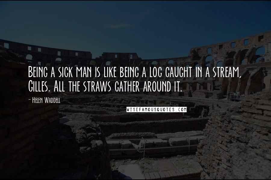 Helen Waddell Quotes: Being a sick man is like being a log caught in a stream, Gilles. All the straws gather around it.