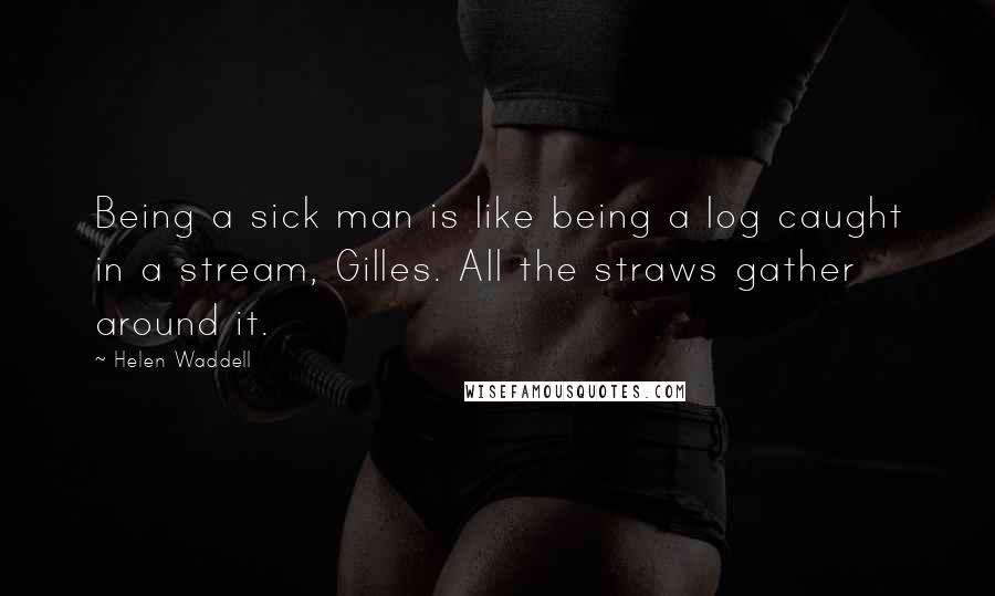 Helen Waddell Quotes: Being a sick man is like being a log caught in a stream, Gilles. All the straws gather around it.