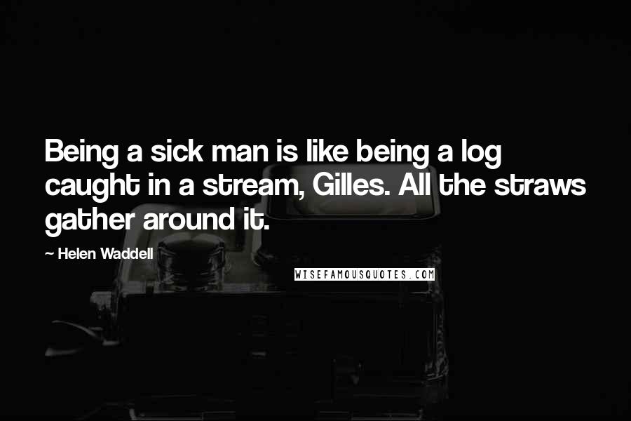 Helen Waddell Quotes: Being a sick man is like being a log caught in a stream, Gilles. All the straws gather around it.