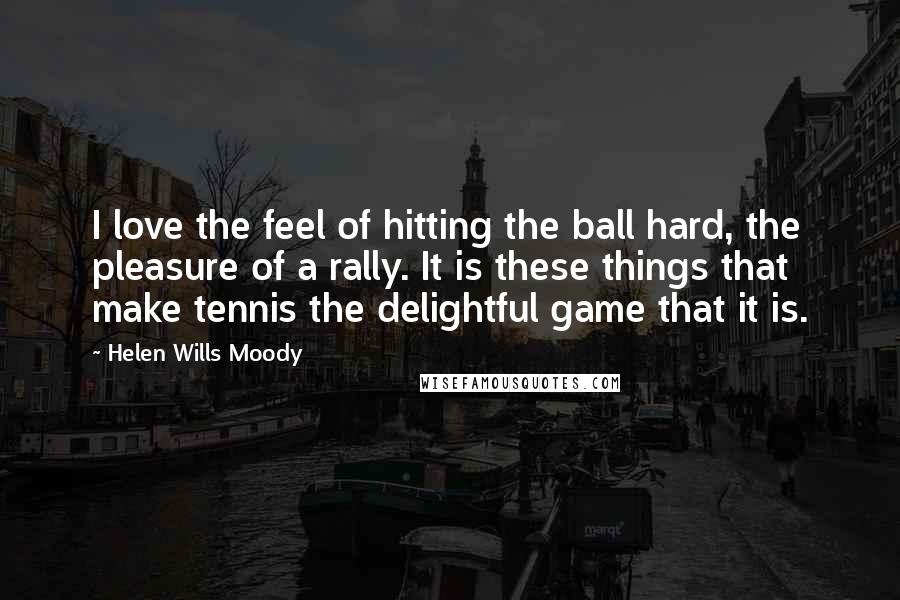 Helen Wills Moody Quotes: I love the feel of hitting the ball hard, the pleasure of a rally. It is these things that make tennis the delightful game that it is.