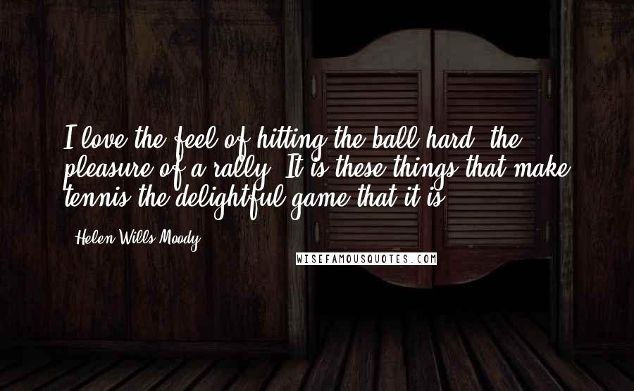 Helen Wills Moody Quotes: I love the feel of hitting the ball hard, the pleasure of a rally. It is these things that make tennis the delightful game that it is.