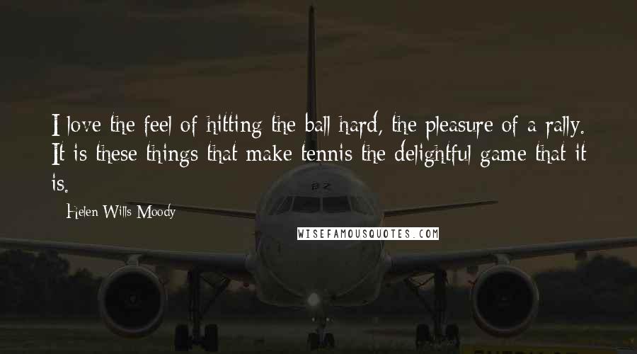 Helen Wills Moody Quotes: I love the feel of hitting the ball hard, the pleasure of a rally. It is these things that make tennis the delightful game that it is.