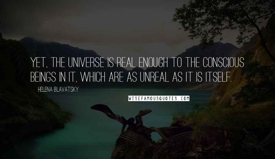 Helena Blavatsky Quotes: Yet, the Universe is real enough to the conscious beings in it, which are as unreal as it is itself.