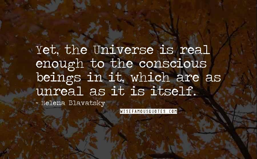 Helena Blavatsky Quotes: Yet, the Universe is real enough to the conscious beings in it, which are as unreal as it is itself.