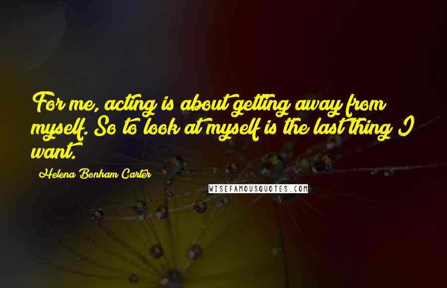 Helena Bonham Carter Quotes: For me, acting is about getting away from myself. So to look at myself is the last thing I want.