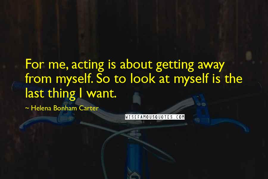 Helena Bonham Carter Quotes: For me, acting is about getting away from myself. So to look at myself is the last thing I want.