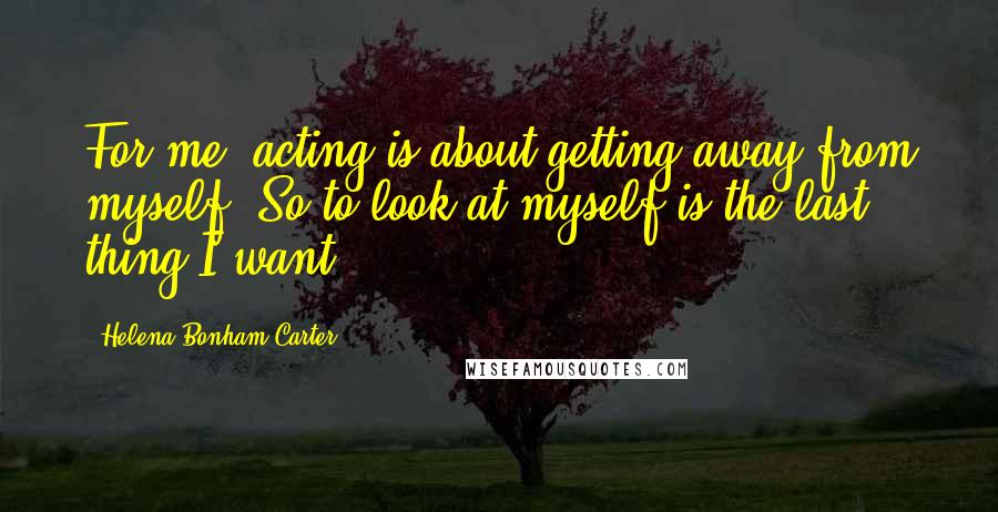 Helena Bonham Carter Quotes: For me, acting is about getting away from myself. So to look at myself is the last thing I want.