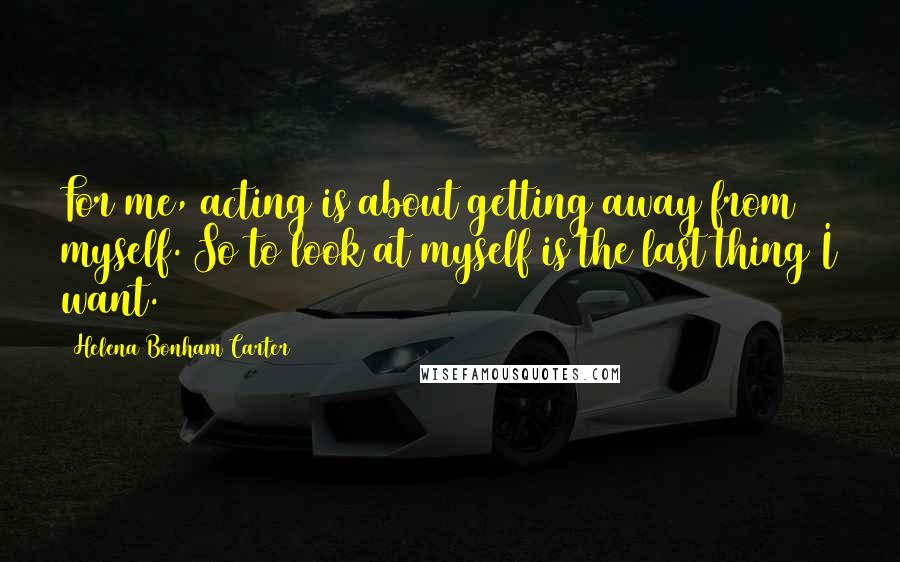 Helena Bonham Carter Quotes: For me, acting is about getting away from myself. So to look at myself is the last thing I want.