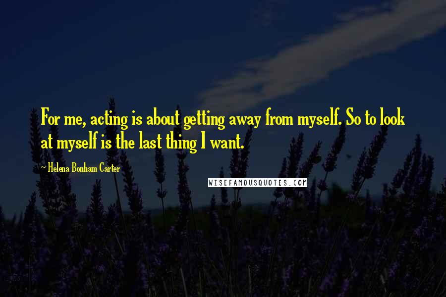Helena Bonham Carter Quotes: For me, acting is about getting away from myself. So to look at myself is the last thing I want.