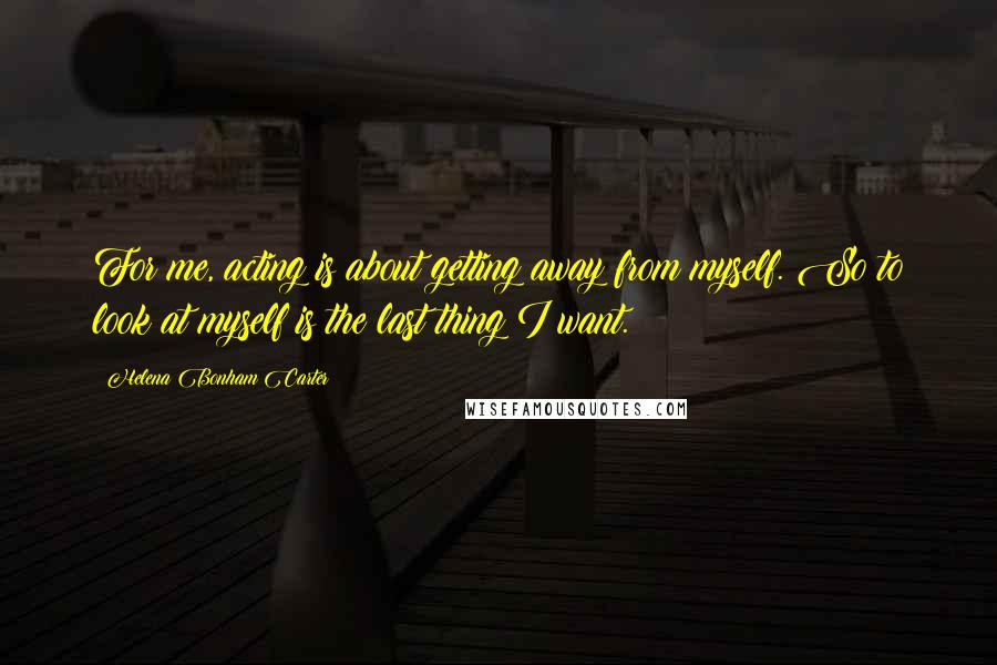 Helena Bonham Carter Quotes: For me, acting is about getting away from myself. So to look at myself is the last thing I want.