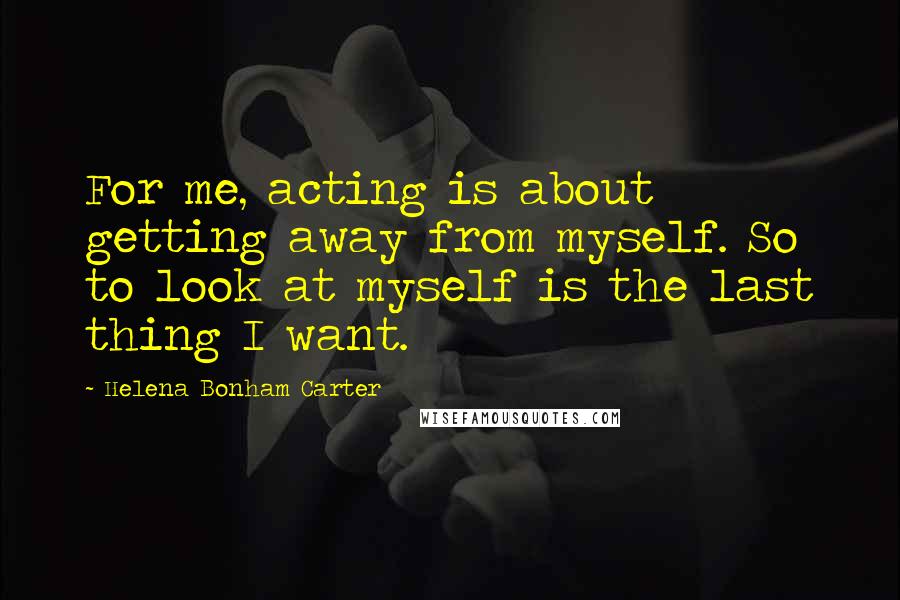 Helena Bonham Carter Quotes: For me, acting is about getting away from myself. So to look at myself is the last thing I want.