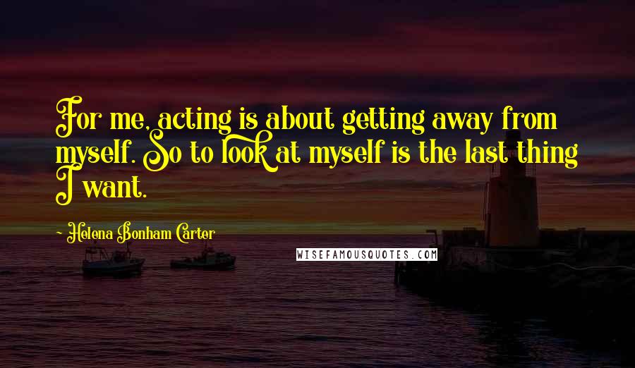 Helena Bonham Carter Quotes: For me, acting is about getting away from myself. So to look at myself is the last thing I want.