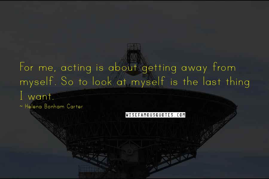 Helena Bonham Carter Quotes: For me, acting is about getting away from myself. So to look at myself is the last thing I want.