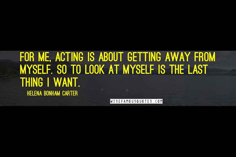 Helena Bonham Carter Quotes: For me, acting is about getting away from myself. So to look at myself is the last thing I want.